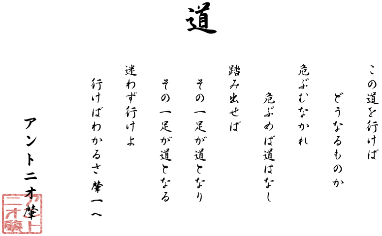 道　この道を行けば どうなるものか 危ぶむなかれ 危ぶめば道はなし 踏み出せば その一足が道となり その一足が道となる 迷わず行けよ 行けばわかるさ肇一へ  アントニオ肇